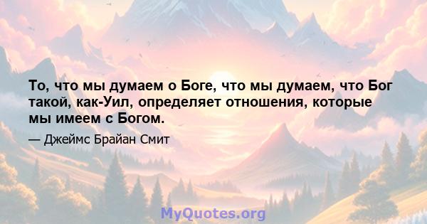 То, что мы думаем о Боге, что мы думаем, что Бог такой, как-Уил, определяет отношения, которые мы имеем с Богом.