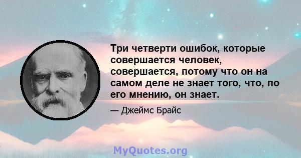 Три четверти ошибок, которые совершается человек, совершается, потому что он на самом деле не знает того, что, по его мнению, он знает.