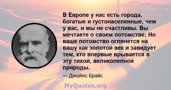 В Европе у нас есть города, богатые и густонаселенные, чем у вас, и мы не счастливы. Вы мечтаете о своем потомстве; Но ваше потомство оглянется на вашу как золотой век и завидует тем, кто впервые врывается в эту тихой,