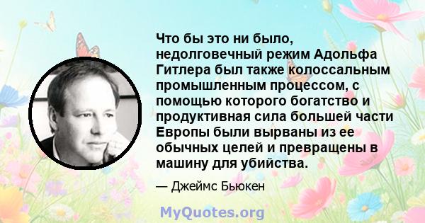 Что бы это ни было, недолговечный режим Адольфа Гитлера был также колоссальным промышленным процессом, с помощью которого богатство и продуктивная сила большей части Европы были вырваны из ее обычных целей и превращены