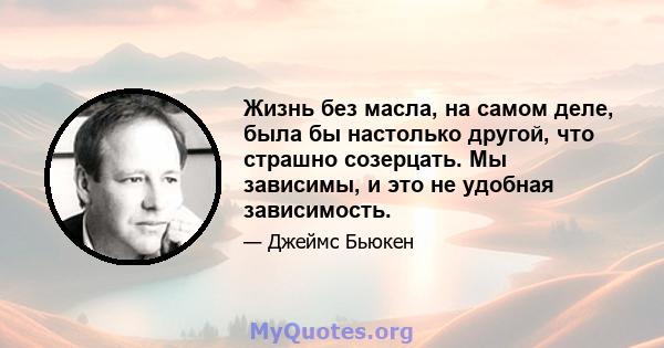 Жизнь без масла, на самом деле, была бы настолько другой, что страшно созерцать. Мы зависимы, и это не удобная зависимость.