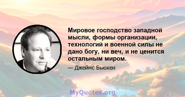 Мировое господство западной мысли, формы организации, технологий и военной силы не дано богу, ни веч, и не ценится остальным миром.