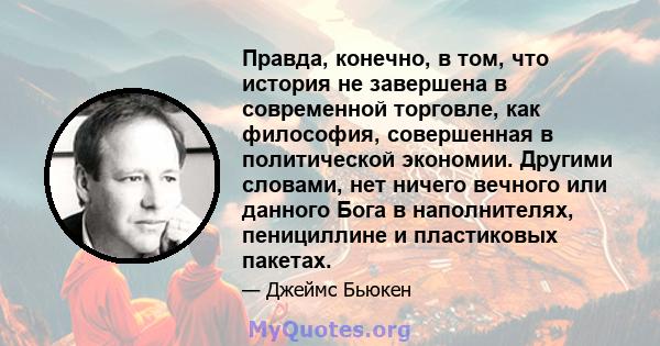 Правда, конечно, в том, что история не завершена в современной торговле, как философия, совершенная в политической экономии. Другими словами, нет ничего вечного или данного Бога в наполнителях, пенициллине и пластиковых 