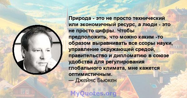 Природа - это не просто технический или экономичный ресурс, а люди - это не просто цифры. Чтобы предположить, что можно каким -то образом выравнивать все ссоры науки, управление окружающей средой, правительство и