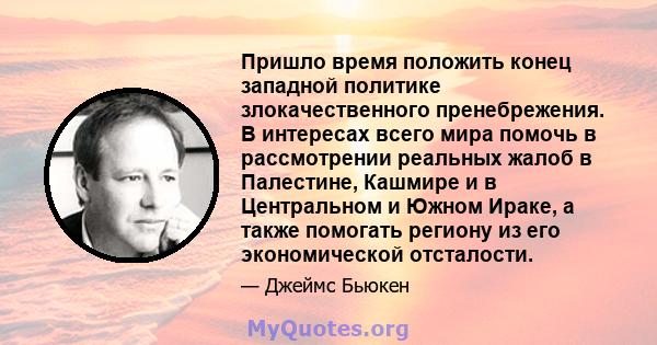 Пришло время положить конец западной политике злокачественного пренебрежения. В интересах всего мира помочь в рассмотрении реальных жалоб в Палестине, Кашмире и в Центральном и Южном Ираке, а также помогать региону из