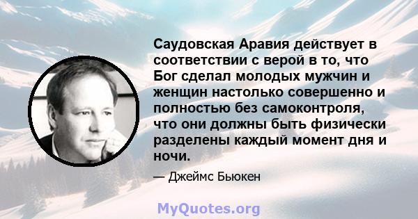 Саудовская Аравия действует в соответствии с верой в то, что Бог сделал молодых мужчин и женщин настолько совершенно и полностью без самоконтроля, что они должны быть физически разделены каждый момент дня и ночи.