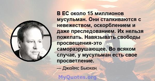 В ЕС около 15 миллионов мусульман. Они сталкиваются с невежеством, оскорблением и даже преследованием. Их нельзя пожелать. Навязывать свободы просвещения-это саморазрушающее. Во всяком случае, у мусульман есть свое