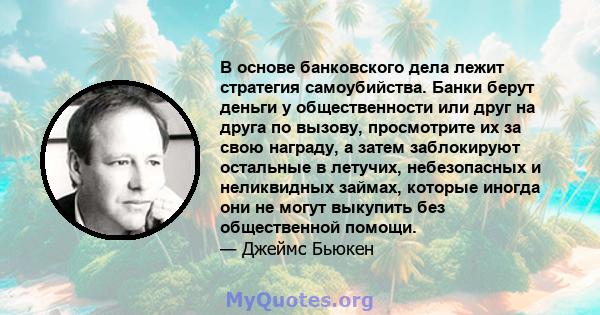 В основе банковского дела лежит стратегия самоубийства. Банки берут деньги у общественности или друг на друга по вызову, просмотрите их за свою награду, а затем заблокируют остальные в летучих, небезопасных и