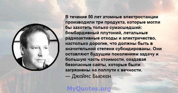 В течение 50 лет атомные электростанции производили три продукта, которые могли бы захотеть только сумасшедший: бомбардивный плутоний, летальные радиоактивные отходы и электричество, настолько дорогие, что должны быть в 