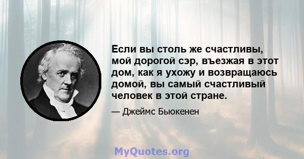 Если вы столь же счастливы, мой дорогой сэр, въезжая в этот дом, как я ухожу и возвращаюсь домой, вы самый счастливый человек в этой стране.