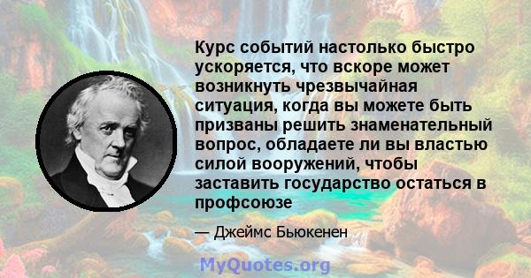 Курс событий настолько быстро ускоряется, что вскоре может возникнуть чрезвычайная ситуация, когда вы можете быть призваны решить знаменательный вопрос, обладаете ли вы властью силой вооружений, чтобы заставить