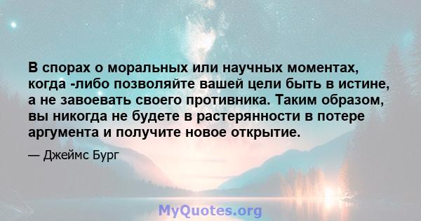 В спорах о моральных или научных моментах, когда -либо позволяйте вашей цели быть в истине, а не завоевать своего противника. Таким образом, вы никогда не будете в растерянности в потере аргумента и получите новое