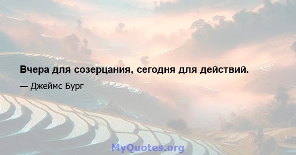 Вчера для созерцания, сегодня для действий.