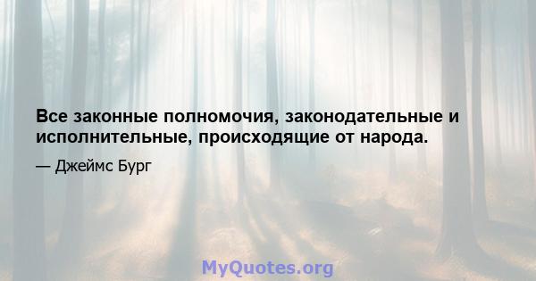 Все законные полномочия, законодательные и исполнительные, происходящие от народа.