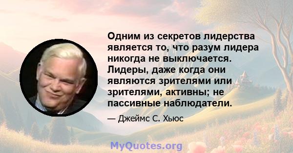 Одним из секретов лидерства является то, что разум лидера никогда не выключается. Лидеры, даже когда они являются зрителями или зрителями, активны; не пассивные наблюдатели.