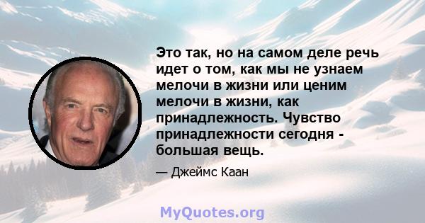 Это так, но на самом деле речь идет о том, как мы не узнаем мелочи в жизни или ценим мелочи в жизни, как принадлежность. Чувство принадлежности сегодня - большая вещь.