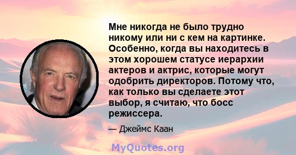 Мне никогда не было трудно никому или ни с кем на картинке. Особенно, когда вы находитесь в этом хорошем статусе иерархии актеров и актрис, которые могут одобрить директоров. Потому что, как только вы сделаете этот