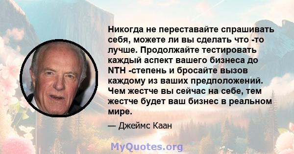 Никогда не переставайте спрашивать себя, можете ли вы сделать что -то лучше. Продолжайте тестировать каждый аспект вашего бизнеса до NTH -степень и бросайте вызов каждому из ваших предположений. Чем жестче вы сейчас на