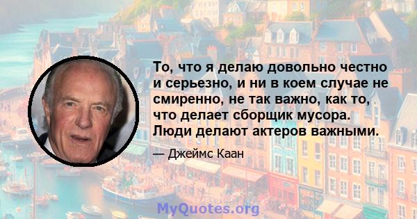 То, что я делаю довольно честно и серьезно, и ни в коем случае не смиренно, не так важно, как то, что делает сборщик мусора. Люди делают актеров важными.