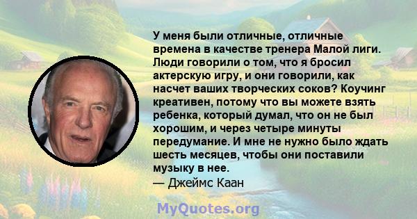 У меня были отличные, отличные времена в качестве тренера Малой лиги. Люди говорили о том, что я бросил актерскую игру, и они говорили, как насчет ваших творческих соков? Коучинг креативен, потому что вы можете взять