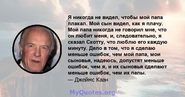 Я никогда не видел, чтобы мой папа плакал. Мой сын видел, как я плачу. Мой папа никогда не говорил мне, что он любит меня, и, следовательно, я сказал Скотту, что люблю его каждую минуту. Дело в том, что я сделаю меньше