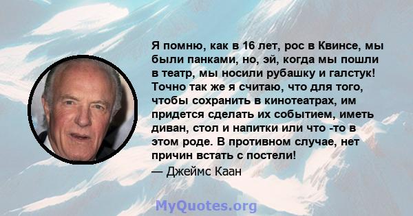 Я помню, как в 16 лет, рос в Квинсе, мы были панками, но, эй, когда мы пошли в театр, мы носили рубашку и галстук! Точно так же я считаю, что для того, чтобы сохранить в кинотеатрах, им придется сделать их событием,