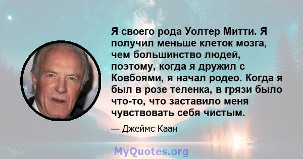 Я своего рода Уолтер Митти. Я получил меньше клеток мозга, чем большинство людей, поэтому, когда я дружил с Ковбоями, я начал родео. Когда я был в розе теленка, в грязи было что-то, что заставило меня чувствовать себя