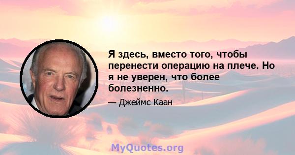 Я здесь, вместо того, чтобы перенести операцию на плече. Но я не уверен, что более болезненно.