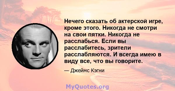 Нечего сказать об актерской игре, кроме этого. Никогда не смотри на свои пятки. Никогда не расслабься. Если вы расслабитесь, зрители расслабляются. И всегда имею в виду все, что вы говорите.