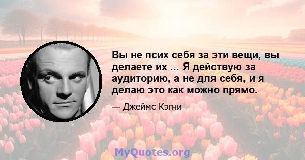 Вы не псих себя за эти вещи, вы делаете их ... Я действую за аудиторию, а не для себя, и я делаю это как можно прямо.