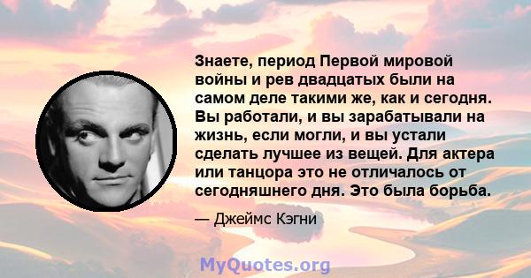 Знаете, период Первой мировой войны и рев двадцатых были на самом деле такими же, как и сегодня. Вы работали, и вы зарабатывали на жизнь, если могли, и вы устали сделать лучшее из вещей. Для актера или танцора это не