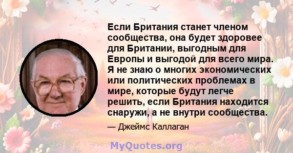 Если Британия станет членом сообщества, она будет здоровее для Британии, выгодным для Европы и выгодой для всего мира. Я не знаю о многих экономических или политических проблемах в мире, которые будут легче решить, если 