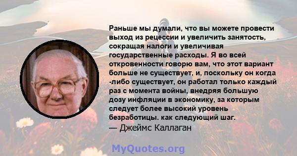 Раньше мы думали, что вы можете провести выход из рецессии и увеличить занятость, сокращая налоги и увеличивая государственные расходы. Я во всей откровенности говорю вам, что этот вариант больше не существует, и,