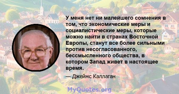 У меня нет ни малейшего сомнения в том, что экономические меры и социалистические меры, которые можно найти в странах Восточной Европы, станут все более сильными против несогласованного, бессмысленного общества, в