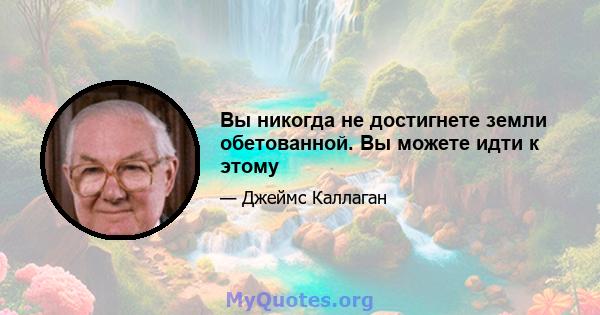 Вы никогда не достигнете земли обетованной. Вы можете идти к этому