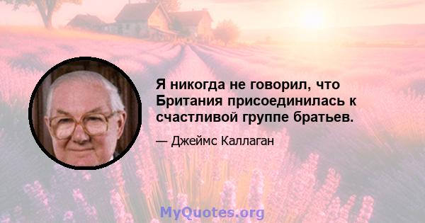 Я никогда не говорил, что Британия присоединилась к счастливой группе братьев.