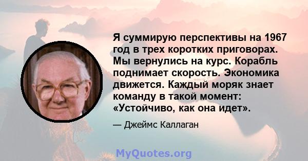 Я суммирую перспективы на 1967 год в трех коротких приговорах. Мы вернулись на курс. Корабль поднимает скорость. Экономика движется. Каждый моряк знает команду в такой момент: «Устойчиво, как она идет».