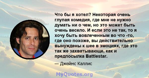 Что бы я хотел? Некоторая очень глупая комедия, где мне не нужно думать ни о чем, но это может быть очень весело. И если это не так, то я хочу быть вовлеченным во что -то, где оно похоже, вы действительно вынуждены к