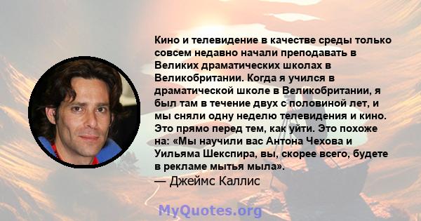 Кино и телевидение в качестве среды только совсем недавно начали преподавать в Великих драматических школах в Великобритании. Когда я учился в драматической школе в Великобритании, я был там в течение двух с половиной