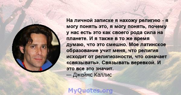 На личной записке я нахожу религию - я могу понять это, я могу понять, почему у нас есть это как своего рода сила на планете. И я также в то же время думаю, что это смешно. Мое латинское образование учит меня, что