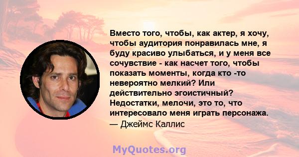 Вместо того, чтобы, как актер, я хочу, чтобы аудитория понравилась мне, я буду красиво улыбаться, и у меня все сочувствие - как насчет того, чтобы показать моменты, когда кто -то невероятно мелкий? Или действительно