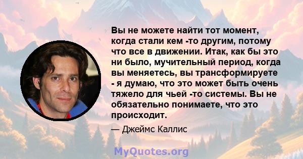 Вы не можете найти тот момент, когда стали кем -то другим, потому что все в движении. Итак, как бы это ни было, мучительный период, когда вы меняетесь, вы трансформируете - я думаю, что это может быть очень тяжело для