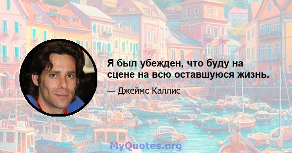 Я был убежден, что буду на сцене на всю оставшуюся жизнь.