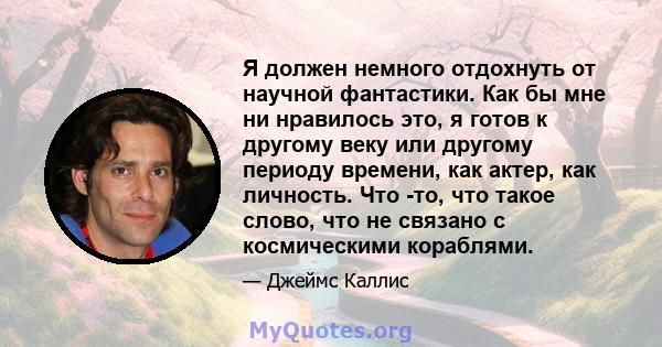 Я должен немного отдохнуть от научной фантастики. Как бы мне ни нравилось это, я готов к другому веку или другому периоду времени, как актер, как личность. Что -то, что такое слово, что не связано с космическими