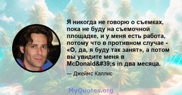 Я никогда не говорю о съемках, пока не буду на съемочной площадке, и у меня есть работа, потому что в противном случае - «О, да, я буду так занят», а потом вы увидите меня в McDonald's in два месяца.