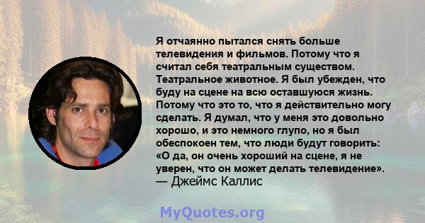 Я отчаянно пытался снять больше телевидения и фильмов. Потому что я считал себя театральным существом. Театральное животное. Я был убежден, что буду на сцене на всю оставшуюся жизнь. Потому что это то, что я