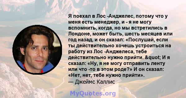 Я поехал в Лос -Анджелес, потому что у меня есть менеджер, и - я не могу вспомнить, когда, но мы встретились в Лондоне, может быть, шесть месяцев или год назад, и он сказал: «Послушай, если ты действительно хочешь