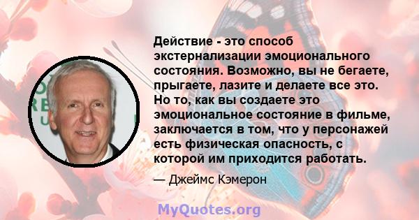 Действие - это способ экстернализации эмоционального состояния. Возможно, вы не бегаете, прыгаете, лазите и делаете все это. Но то, как вы создаете это эмоциональное состояние в фильме, заключается в том, что у