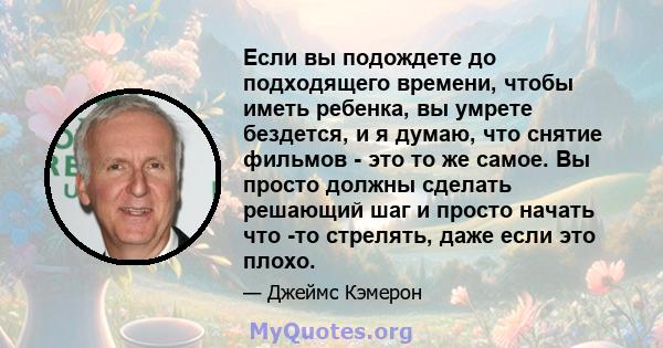 Если вы подождете до подходящего времени, чтобы иметь ребенка, вы умрете бездется, и я думаю, что снятие фильмов - это то же самое. Вы просто должны сделать решающий шаг и просто начать что -то стрелять, даже если это