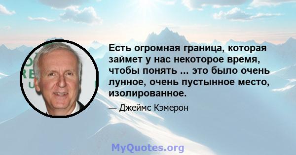 Есть огромная граница, которая займет у нас некоторое время, чтобы понять ... это было очень лунное, очень пустынное место, изолированное.